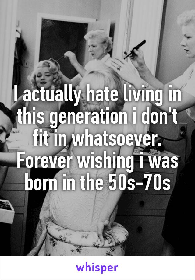 I actually hate living in this generation i don't fit in whatsoever. Forever wishing i was born in the 50s-70s