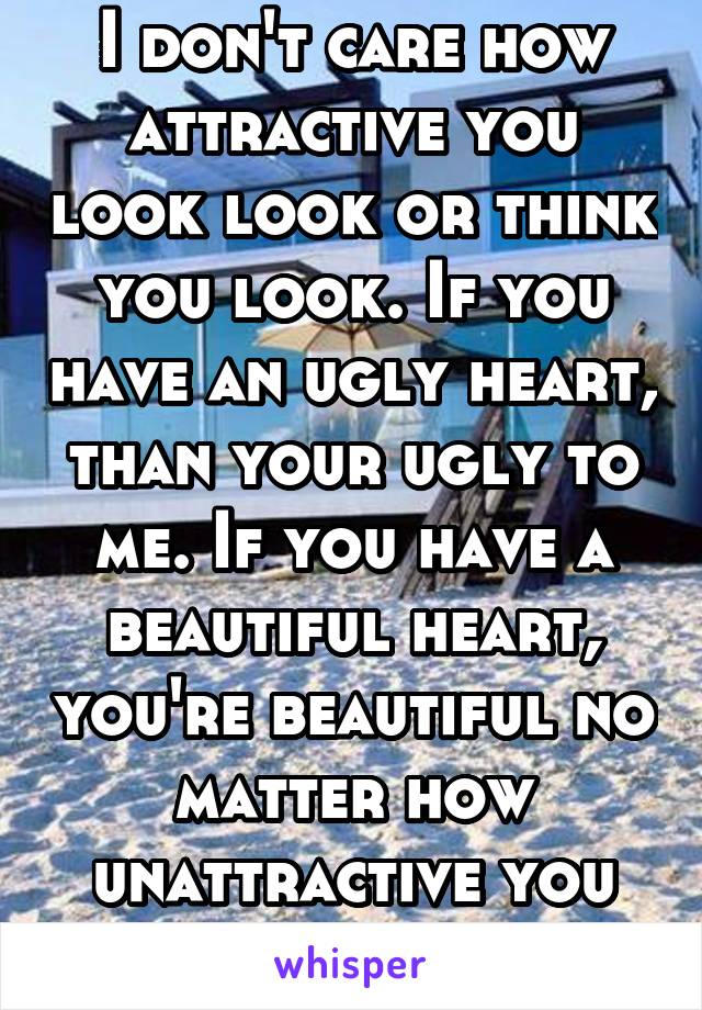 I don't care how attractive you look look or think you look. If you have an ugly heart, than your ugly to me. If you have a beautiful heart, you're beautiful no matter how unattractive you are.