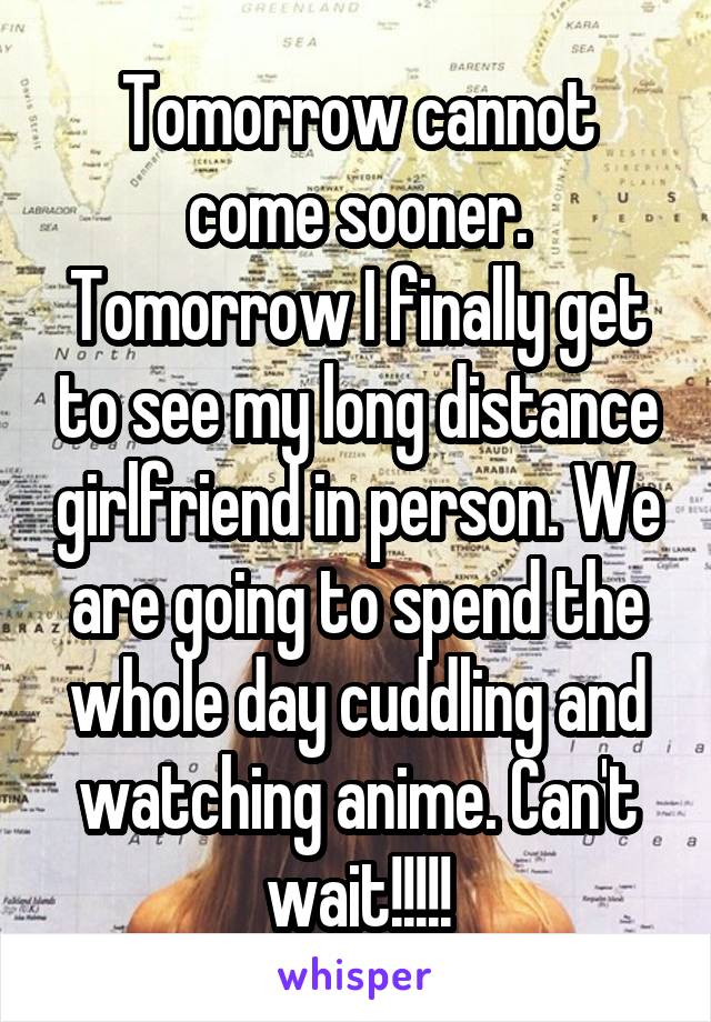 Tomorrow cannot come sooner. Tomorrow I finally get to see my long distance girlfriend in person. We are going to spend the whole day cuddling and watching anime. Can't wait!!!!!