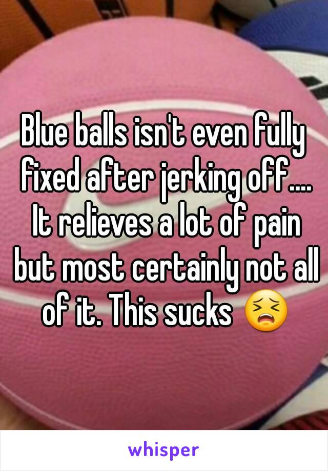 Blue balls isn't even fully fixed after jerking off.... It relieves a lot of pain but most certainly not all of it. This sucks 😣
