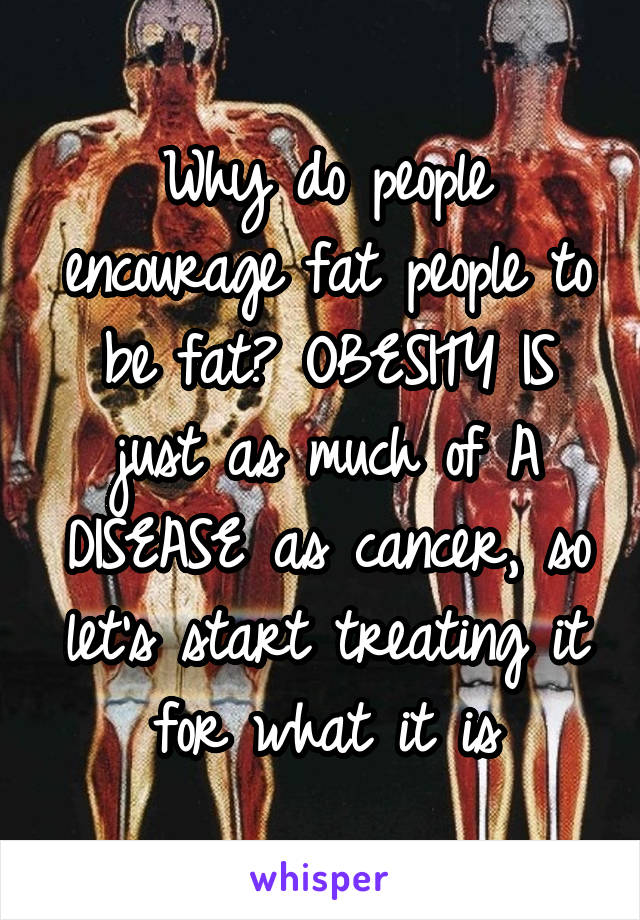 Why do people encourage fat people to be fat? OBESITY IS just as much of A DISEASE as cancer, so let's start treating it for what it is