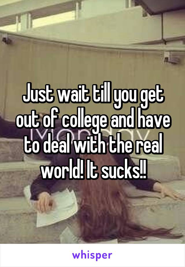 Just wait till you get out of college and have to deal with the real world! It sucks!!