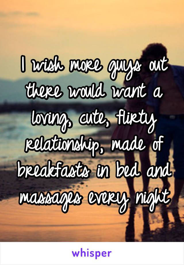 I wish more guys out there would want a loving, cute, flirty relationship, made of breakfasts in bed and massages every night