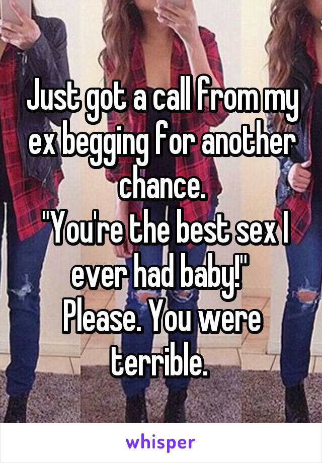 Just got a call from my ex begging for another chance.
 "You're the best sex I ever had baby!" 
Please. You were terrible. 