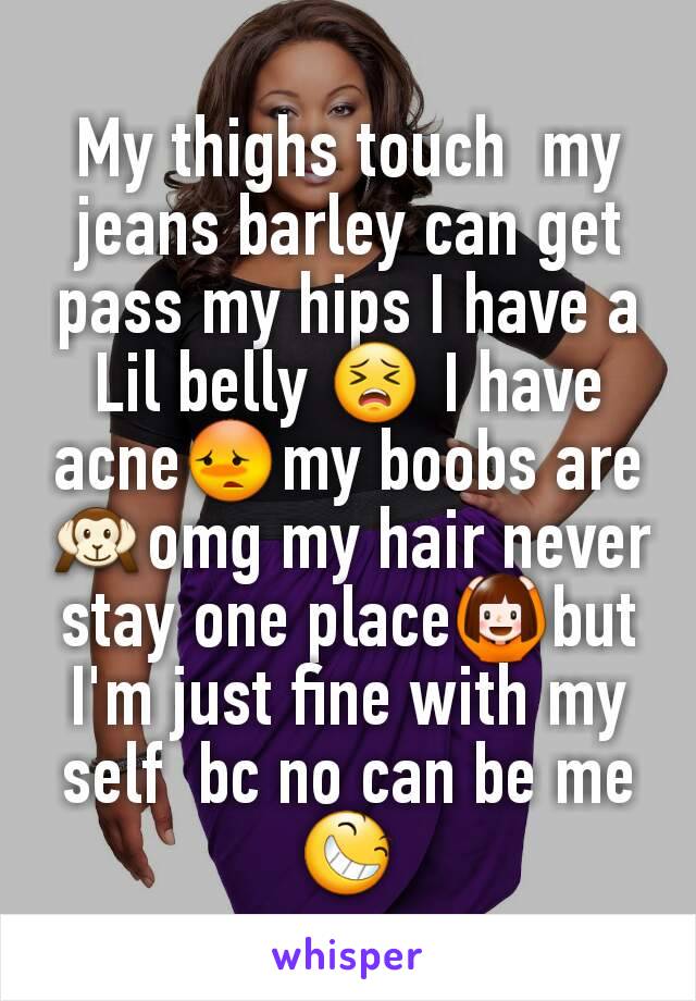 My thighs touch  my jeans barley can get pass my hips I have a Lil belly 😣 I have acne😳my boobs are🙉omg my hair never stay one place🙆but I'm just fine with my self  bc no can be me😆