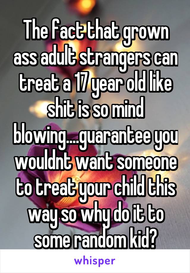 The fact that grown ass adult strangers can treat a 17 year old like shit is so mind blowing....guarantee you wouldnt want someone to treat your child this way so why do it to some random kid?