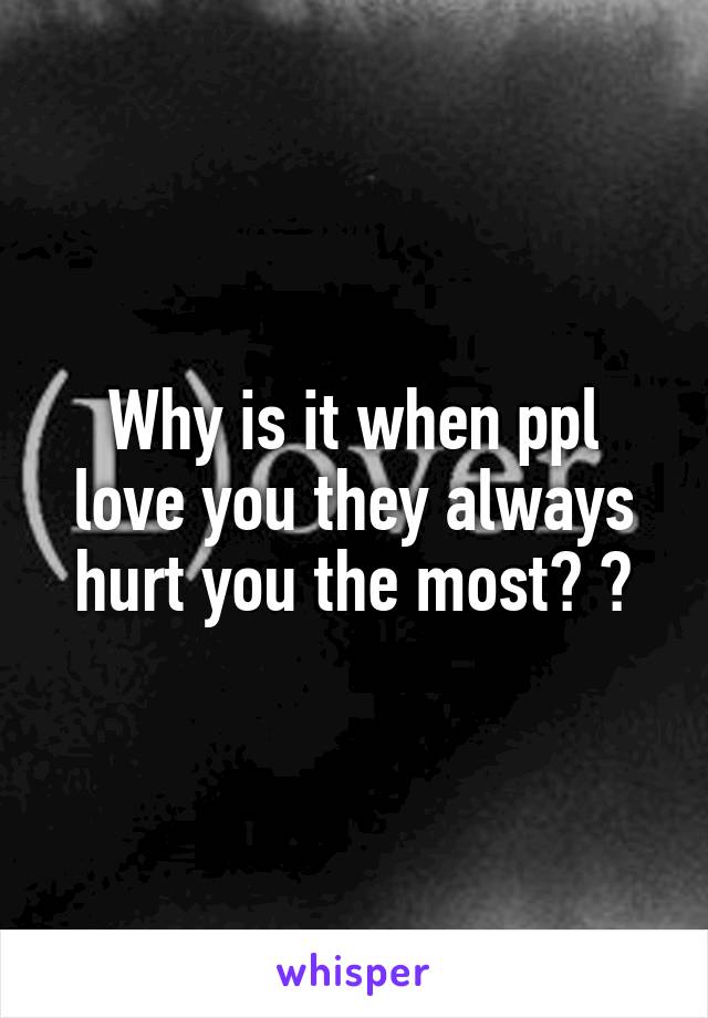 Why is it when ppl love you they always hurt you the most? ?