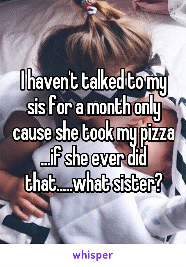 I haven't talked to my sis for a month only cause she took my pizza ...if she ever did that.....what sister?