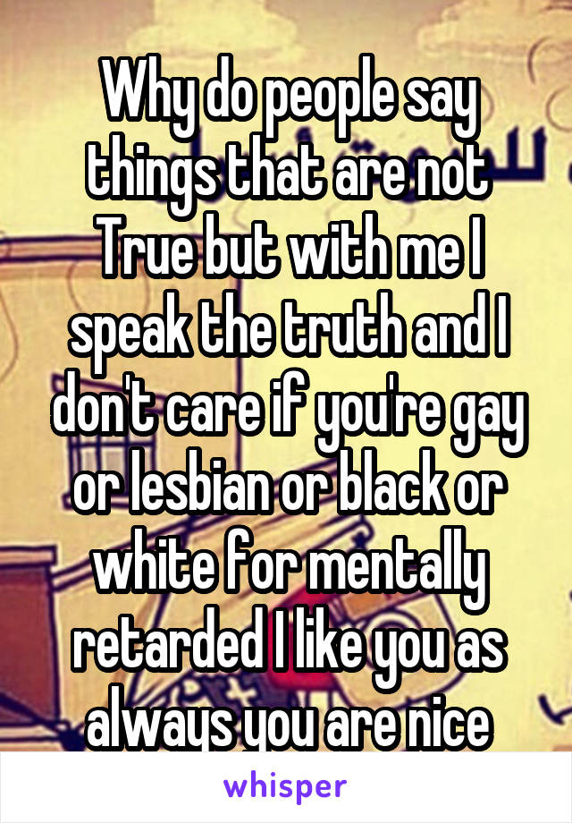 Why do people say things that are not True but with me I speak the truth and I don't care if you're gay or lesbian or black or white for mentally retarded I like you as always you are nice