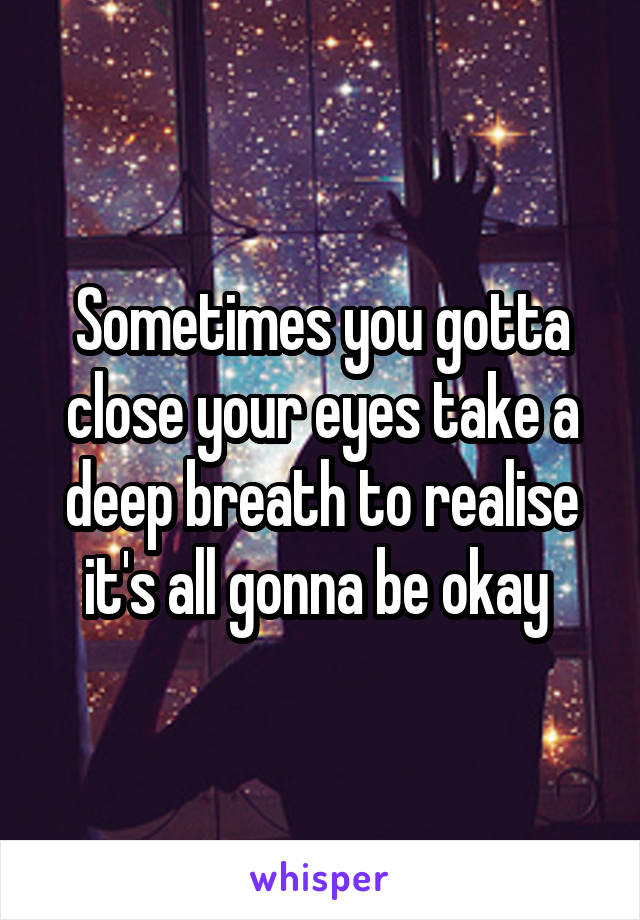 Sometimes you gotta close your eyes take a deep breath to realise it's all gonna be okay 