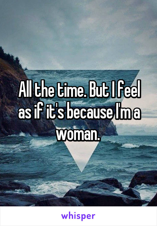 All the time. But I feel as if it's because I'm a woman. 