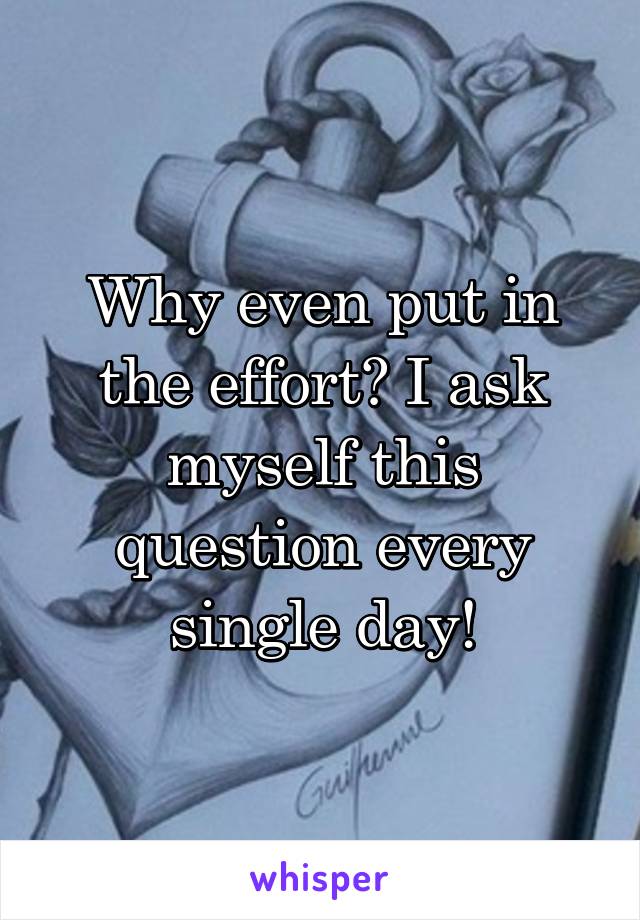 Why even put in the effort? I ask myself this question every single day!