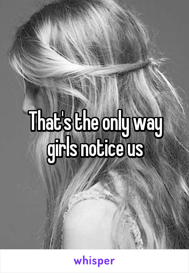 That's the only way girls notice us