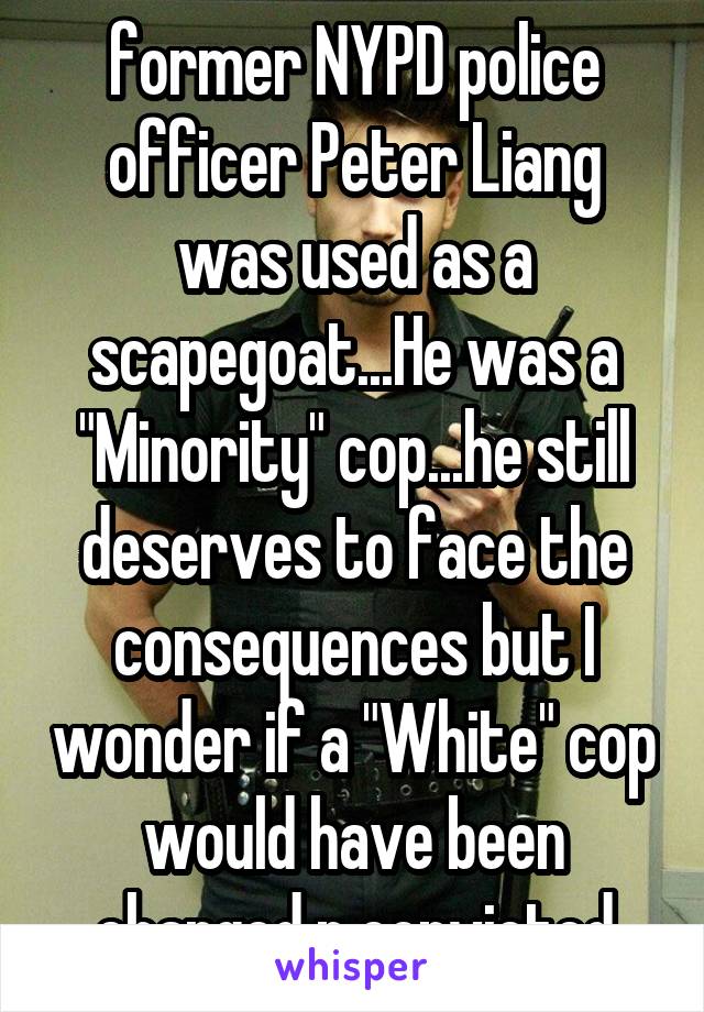 former NYPD police officer Peter Liang was used as a scapegoat...He was a "Minority" cop...he still deserves to face the consequences but I wonder if a "White" cop would have been charged n convicted