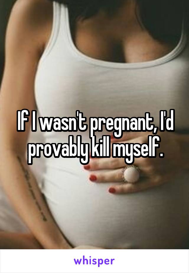If I wasn't pregnant, I'd provably kill myself.