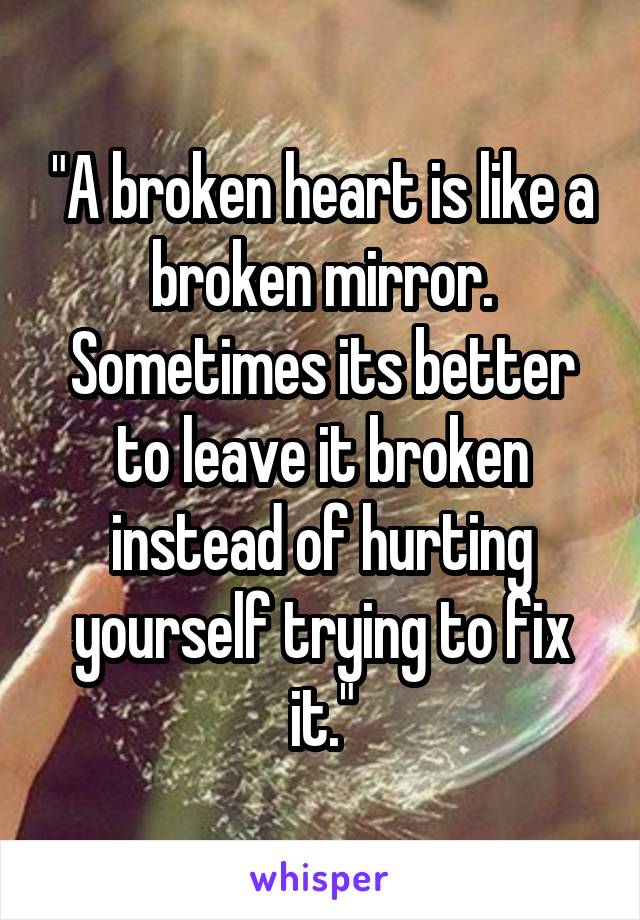 "A broken heart is like a broken mirror. Sometimes its better to leave it broken instead of hurting yourself trying to fix it."