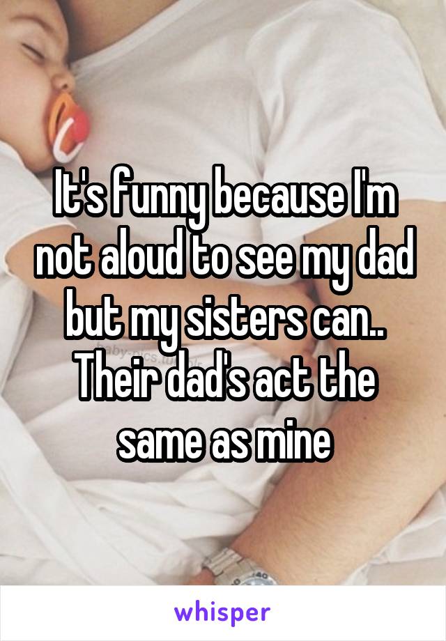 It's funny because I'm not aloud to see my dad but my sisters can.. Their dad's act the same as mine
