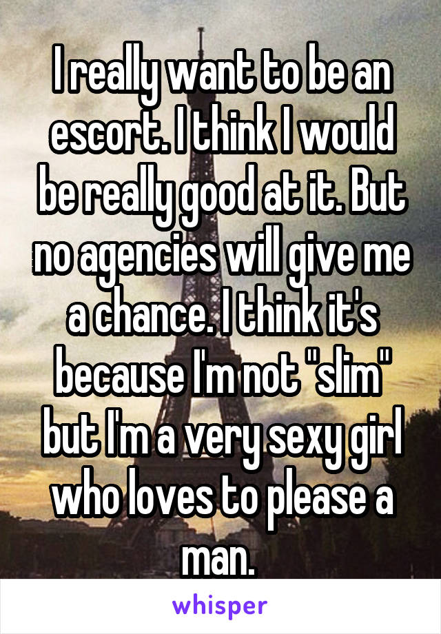 I really want to be an escort. I think I would be really good at it. But no agencies will give me a chance. I think it's because I'm not "slim" but I'm a very sexy girl who loves to please a man. 