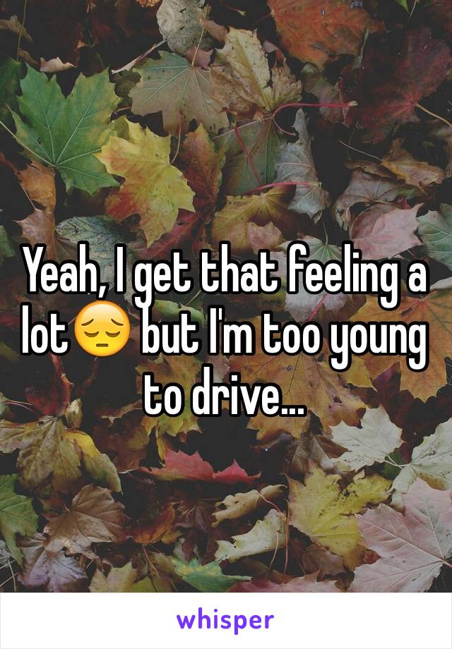 Yeah, I get that feeling a lot😔 but I'm too young to drive...