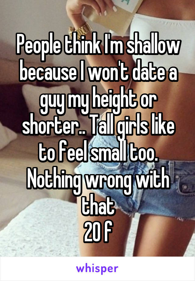 People think I'm shallow because I won't date a guy my height or shorter.. Tall girls like to feel small too. Nothing wrong with that
20 f