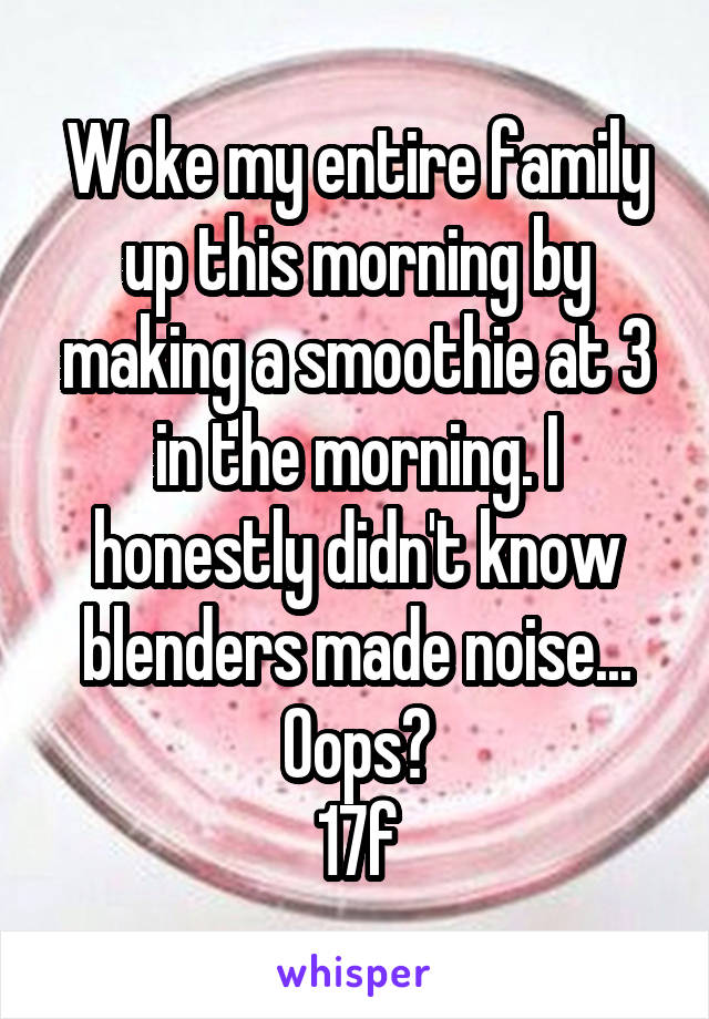 Woke my entire family up this morning by making a smoothie at 3 in the morning. I honestly didn't know blenders made noise...
Oops?
17f