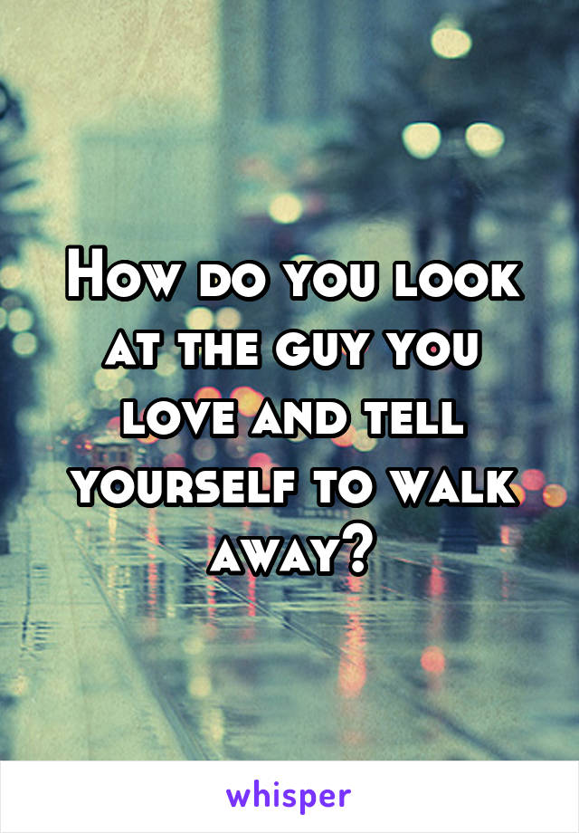 How do you look at the guy you love and tell yourself to walk away?