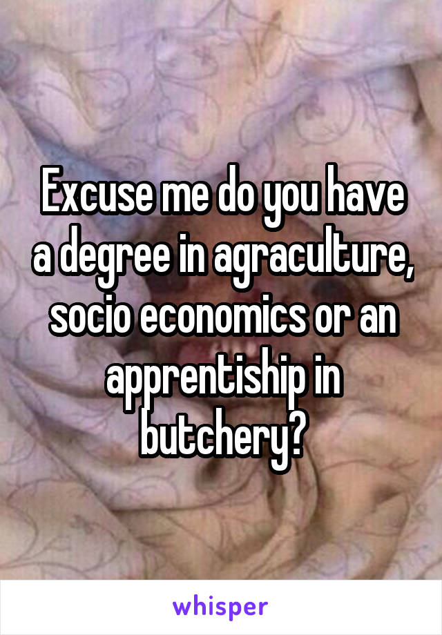 Excuse me do you have a degree in agraculture, socio economics or an apprentiship in butchery?