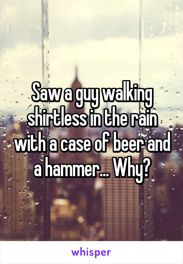 Saw a guy walking shirtless in the rain with a case of beer and a hammer... Why?