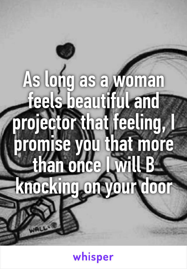 As long as a woman feels beautiful and projector that feeling, I promise you that more than once I will B knocking on your door