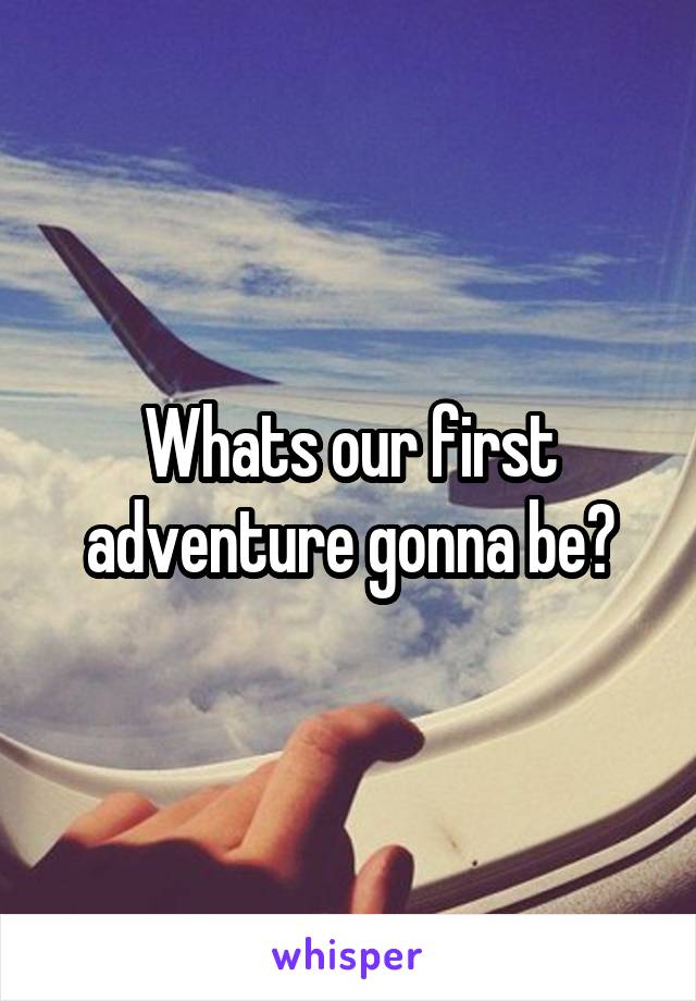 Whats our first adventure gonna be?
