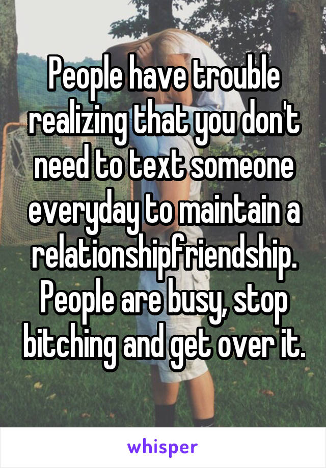People have trouble realizing that you don't need to text someone everyday to maintain a relationship\friendship. People are busy, stop bitching and get over it. 
