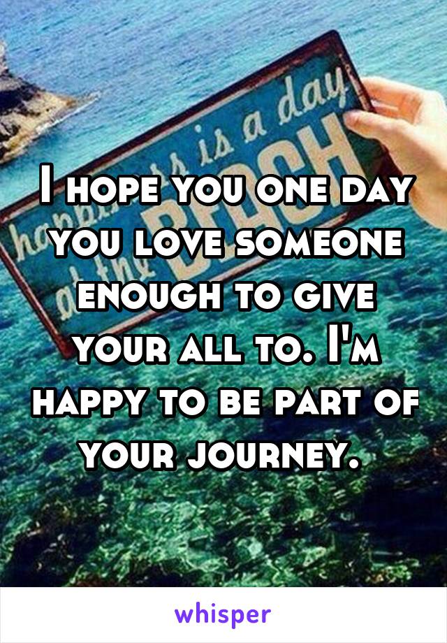 I hope you one day you love someone enough to give your all to. I'm happy to be part of your journey. 