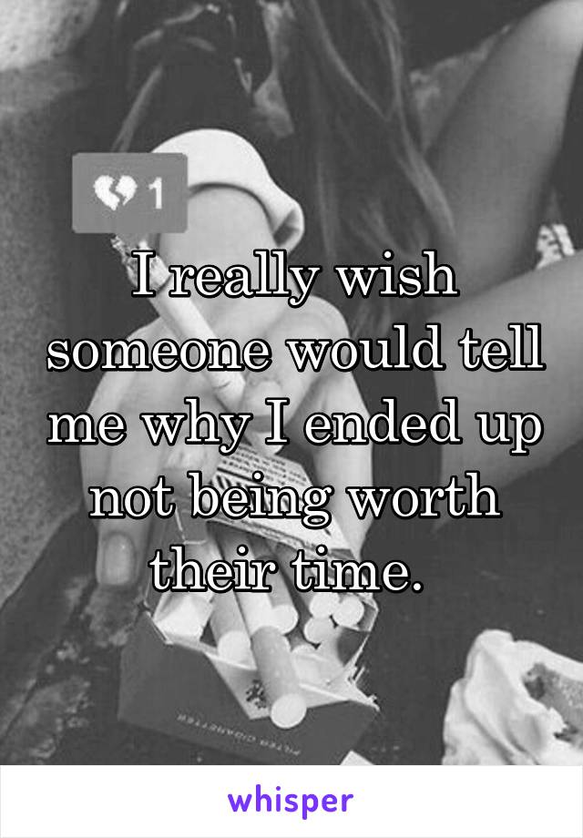 I really wish someone would tell me why I ended up not being worth their time. 