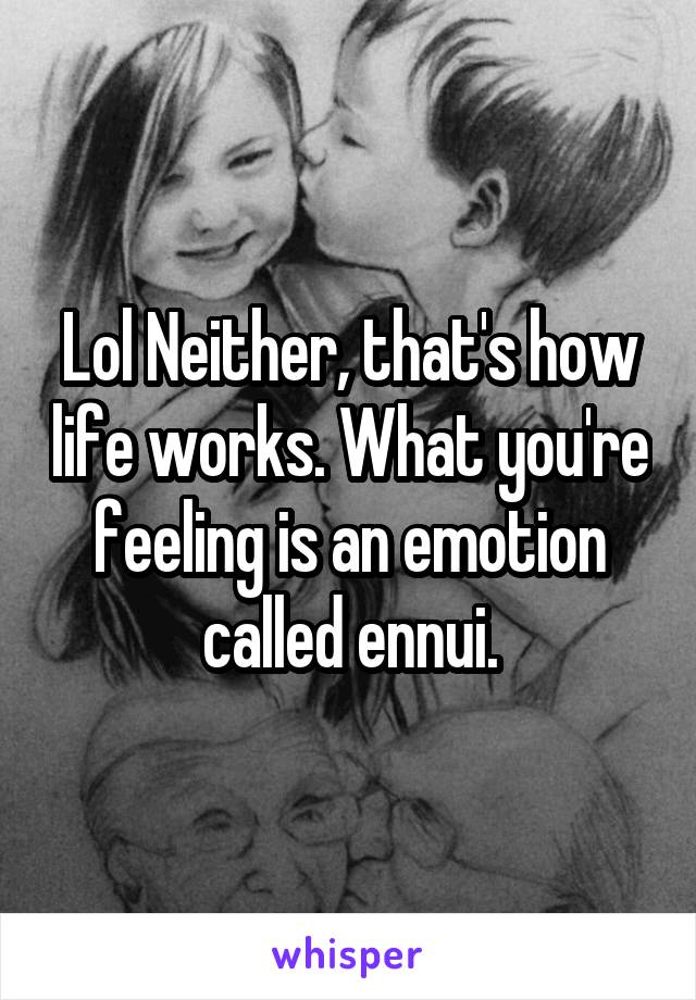 Lol Neither, that's how life works. What you're feeling is an emotion called ennui.