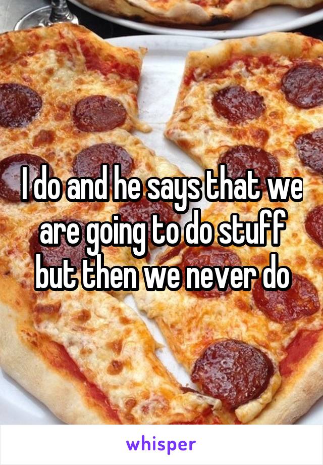 I do and he says that we are going to do stuff but then we never do