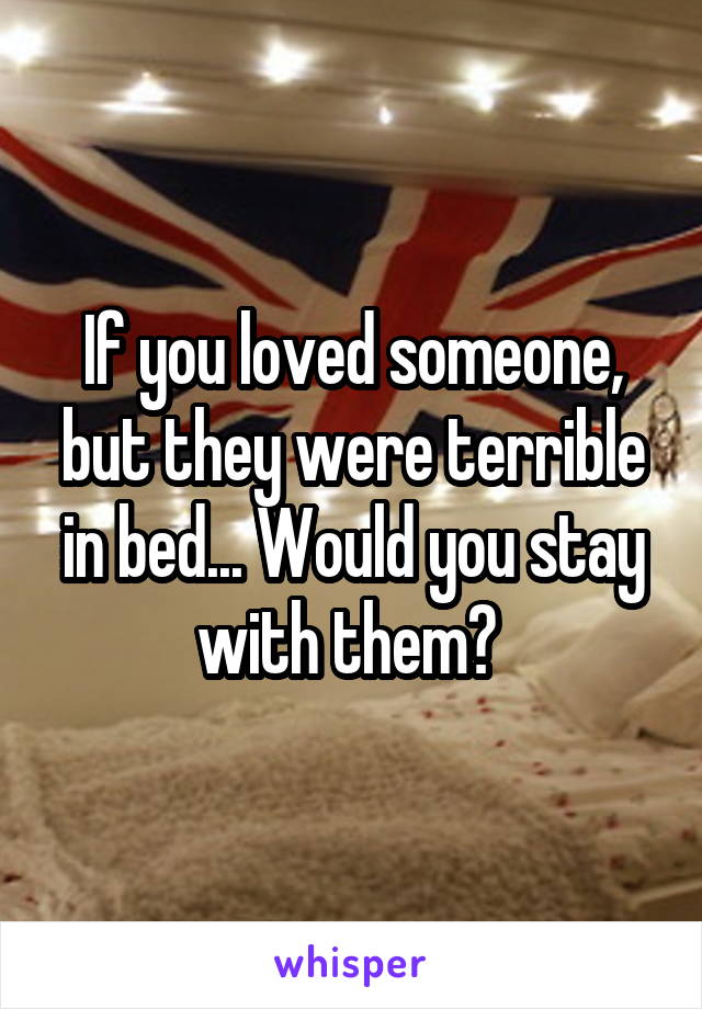 If you loved someone, but they were terrible in bed... Would you stay with them? 