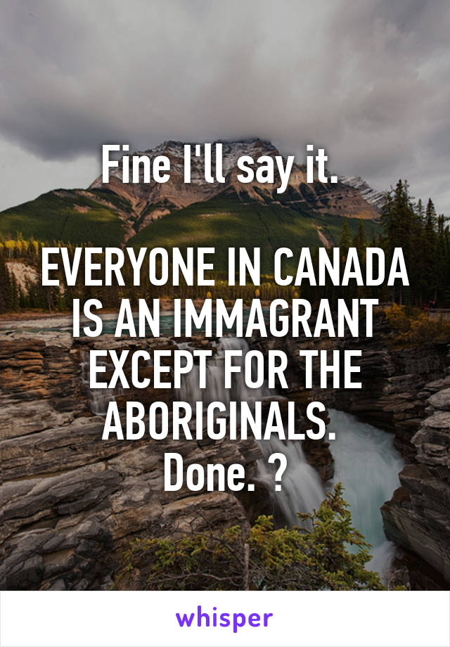 Fine I'll say it. 

EVERYONE IN CANADA IS AN IMMAGRANT EXCEPT FOR THE ABORIGINALS. 
Done. 😌