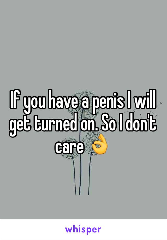 If you have a penis I will get turned on. So I don't care 👌