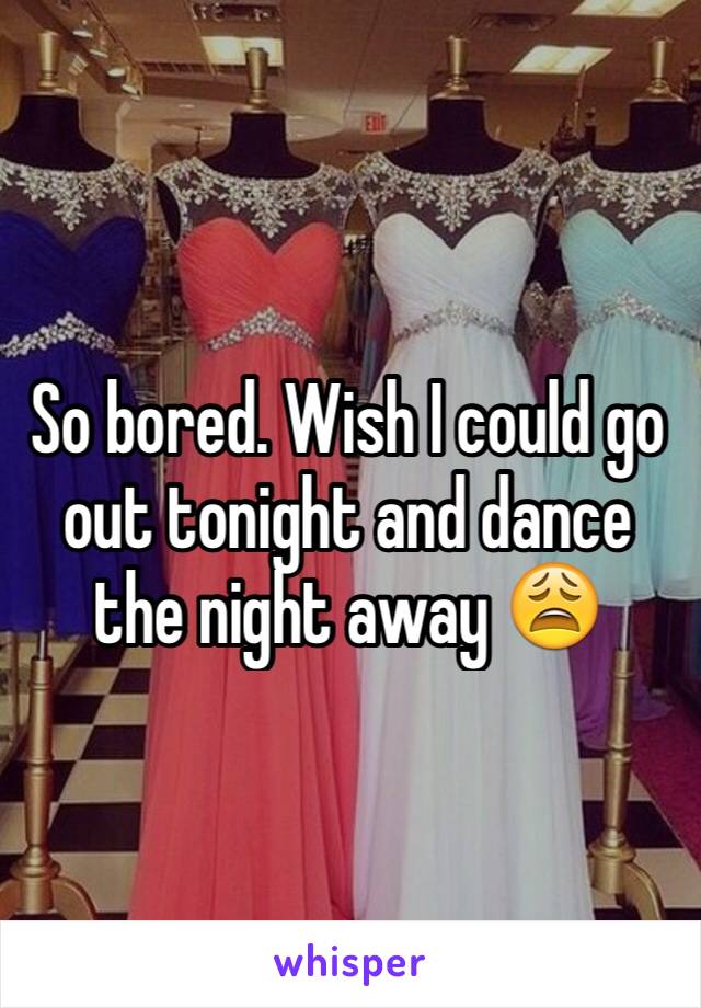 So bored. Wish I could go out tonight and dance the night away 😩