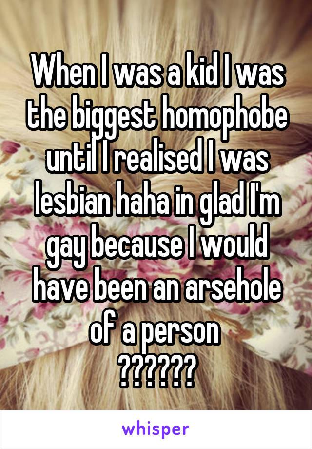 When I was a kid I was the biggest homophobe until I realised I was lesbian haha in glad I'm gay because I would have been an arsehole of a person 
❤️💛💚💙💜
