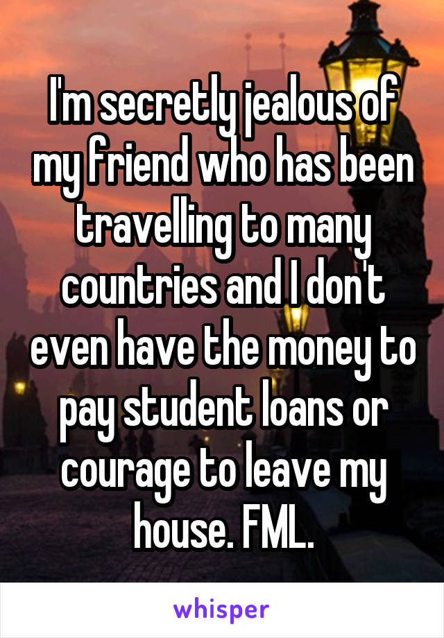 I'm secretly jealous of my friend who has been travelling to many countries and I don't even have the money to pay student loans or courage to leave my house. FML.