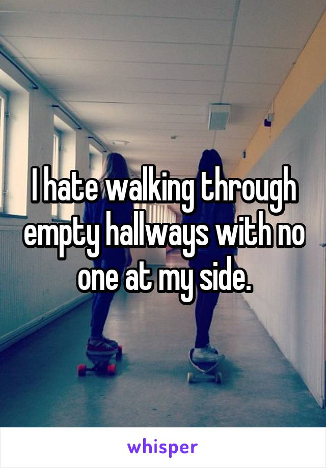 I hate walking through empty hallways with no one at my side.