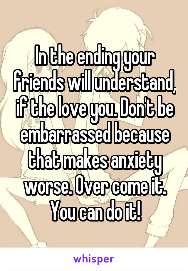 In the ending your friends will understand, if the love you. Don't be embarrassed because that makes anxiety worse. Over come it. You can do it!