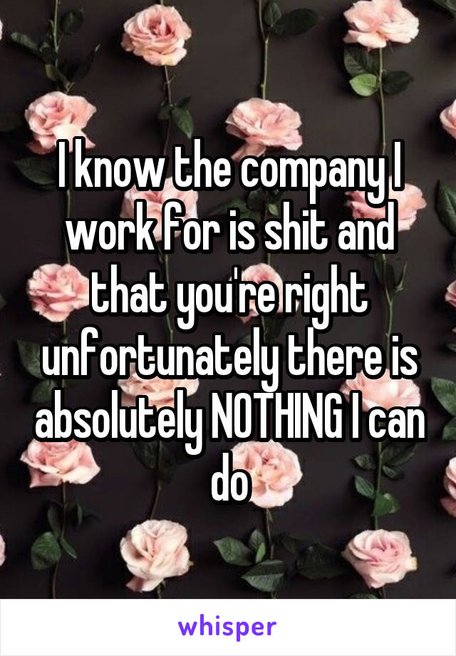 I know the company I work for is shit and that you're right unfortunately there is absolutely NOTHING I can do