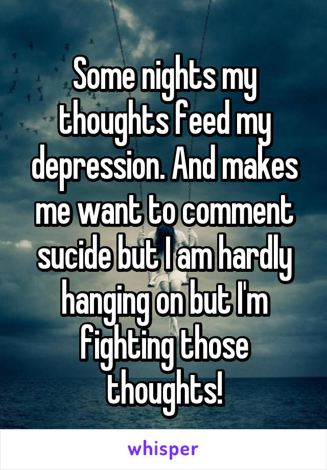 Some nights my thoughts feed my depression. And makes me want to comment sucide but I am hardly hanging on but I'm fighting those thoughts!
