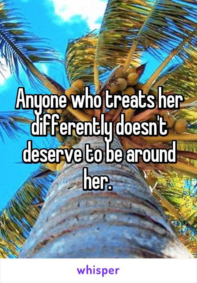 Anyone who treats her differently doesn't deserve to be around her. 