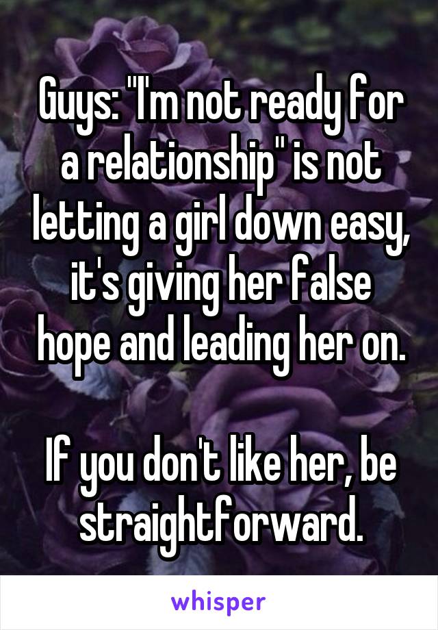 Guys: "I'm not ready for a relationship" is not letting a girl down easy, it's giving her false hope and leading her on.

If you don't like her, be straightforward.