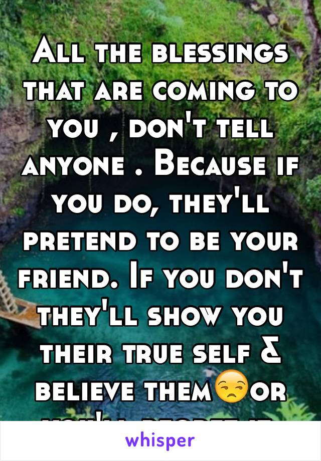 All the blessings that are coming to you , don't tell anyone . Because if you do, they'll pretend to be your friend. If you don't they'll show you their true self & believe them😒or you'll regret it.