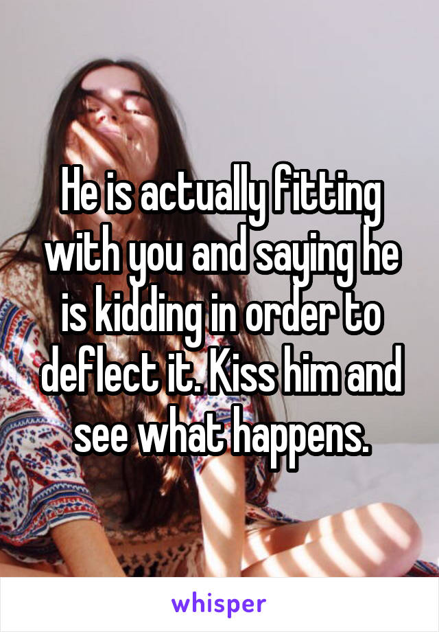 He is actually fitting with you and saying he is kidding in order to deflect it. Kiss him and see what happens.