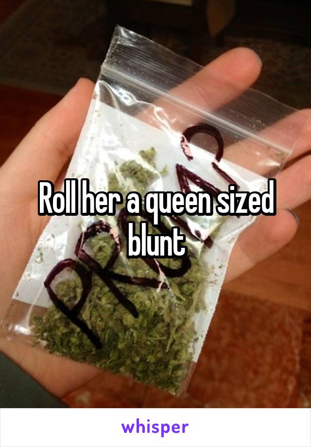 Roll her a queen sized blunt